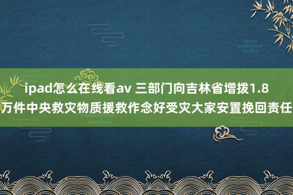 ipad怎么在线看av 三部门向吉林省增拨1.8万件中央救灾物质援救作念好受灾大家安置挽回责任