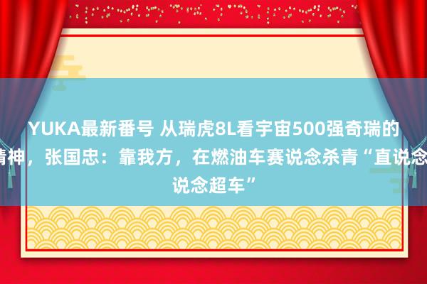 YUKA最新番号 从瑞虎8L看宇宙500强奇瑞的理工精神，张国忠：靠我方，在燃油车赛说念杀青“直说念超车”