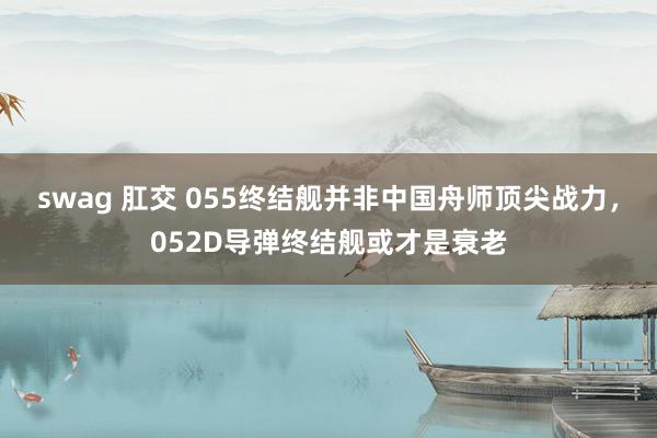 swag 肛交 055终结舰并非中国舟师顶尖战力，052D导弹终结舰或才是衰老