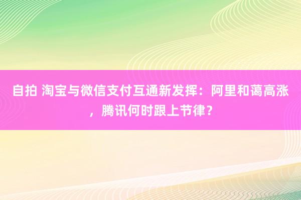 自拍 淘宝与微信支付互通新发挥：阿里和蔼高涨，腾讯何时跟上节律？
