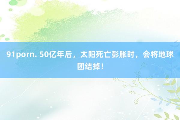 91porn. 50亿年后，太阳死亡彭胀时，会将地球团结掉！