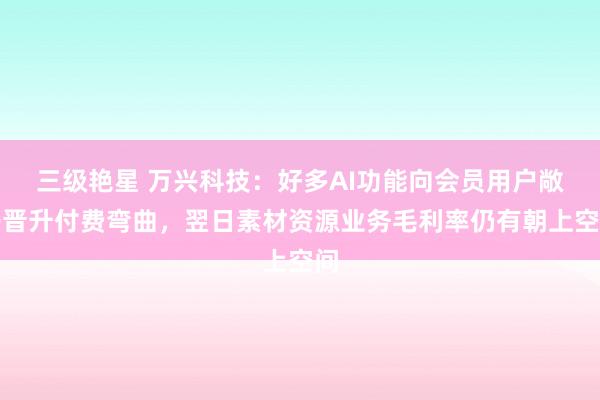 三级艳星 万兴科技:好多AI功能向会员用户敞开晋升付费弯曲,翌日素材资源业务毛利率仍有朝上空间