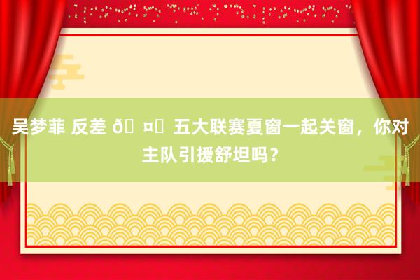 吴梦菲 反差 ?五大联赛夏窗一起关窗，你对主队引援舒坦吗？