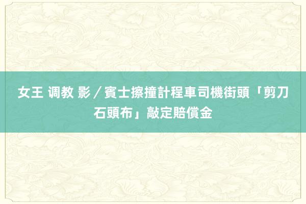 女王 调教 影／賓士擦撞計程車　司機街頭「剪刀石頭布」敲定賠償金