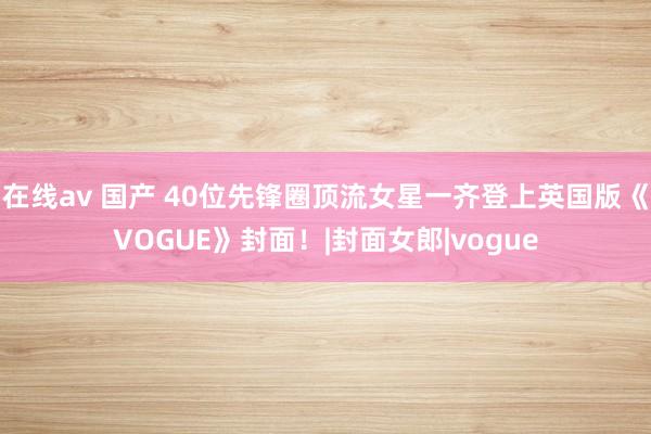 在线av 国产 40位先锋圈顶流女星一齐登上英国版《VOGUE》封面！|封面女郎|vogue