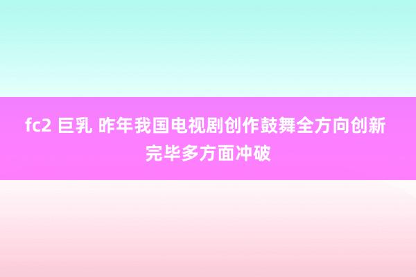 fc2 巨乳 昨年我国电视剧创作鼓舞全方向创新 完毕多方面冲破