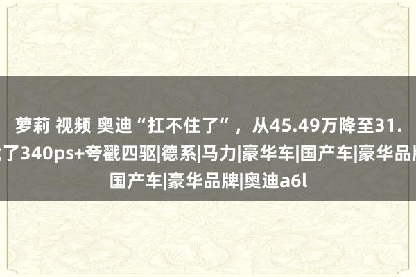 萝莉 视频 奥迪“扛不住了”，从45.49万降至31.7万，搭载了340ps+夸戳四驱|德系|马力|豪华车|国产车|豪华品牌|奥迪a6l