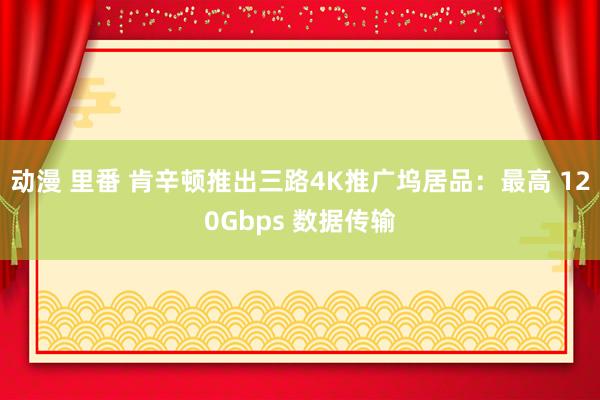 动漫 里番 肯辛顿推出三路4K推广坞居品：最高 120Gbps 数据传输