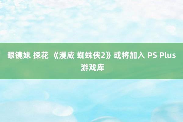 眼镜妹 探花 《漫威 蜘蛛侠2》或将加入 PS Plus 游戏库