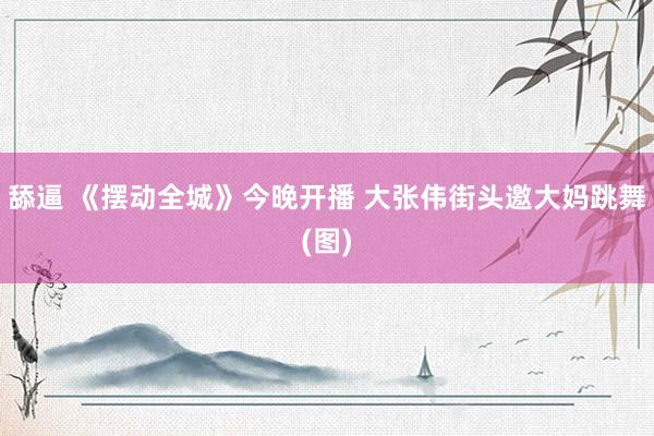 舔逼 《摆动全城》今晚开播 大张伟街头邀大妈跳舞(图)