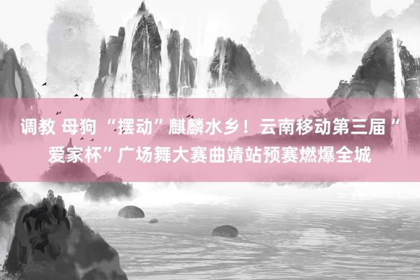 调教 母狗 “摆动”麒麟水乡！云南移动第三届“爱家杯”广场舞大赛曲靖站预赛燃爆全城