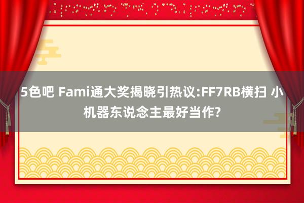 5色吧 Fami通大奖揭晓引热议:FF7RB横扫 小机器东说念主最好当作?