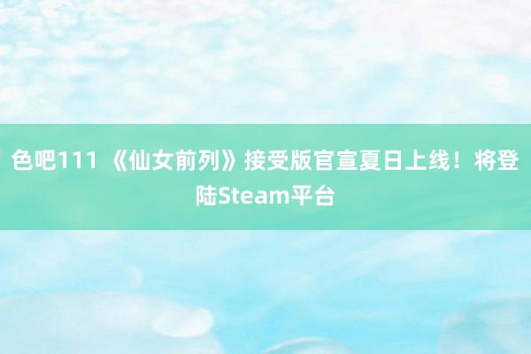 色吧111 《仙女前列》接受版官宣夏日上线！将登陆Steam平台