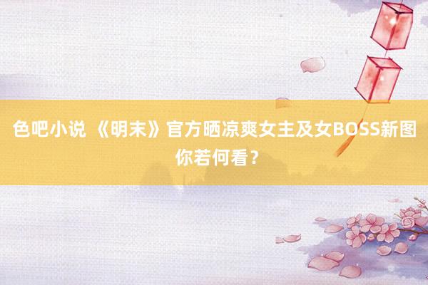 色吧小说 《明末》官方晒凉爽女主及女BOSS新图 你若何看？