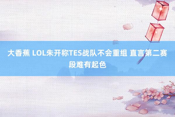 大香蕉 LOL朱开称TES战队不会重组 直言第二赛段难有起色