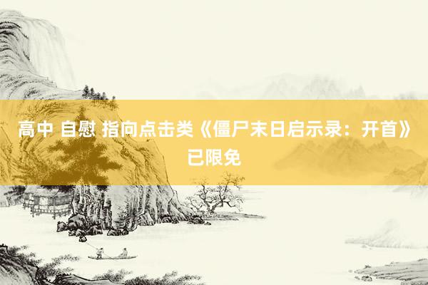高中 自慰 指向点击类《僵尸末日启示录：开首》已限免