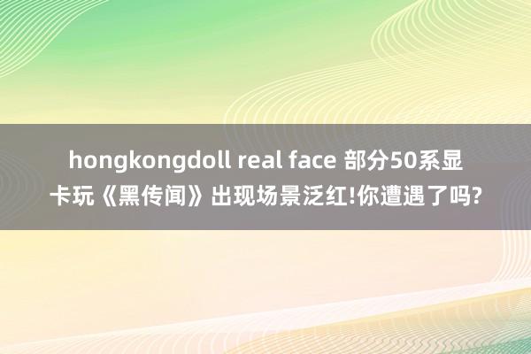 hongkongdoll real face 部分50系显卡玩《黑传闻》出现场景泛红!你遭遇了吗?
