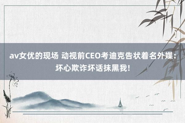 av女优的现场 动视前CEO考迪克告状着名外媒：坏心欺诈坏话抹黑我!