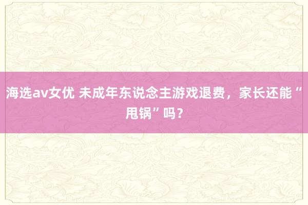 海选av女优 未成年东说念主游戏退费，家长还能“甩锅”吗？