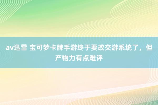 av迅雷 宝可梦卡牌手游终于要改交游系统了，但产物力有点难评
