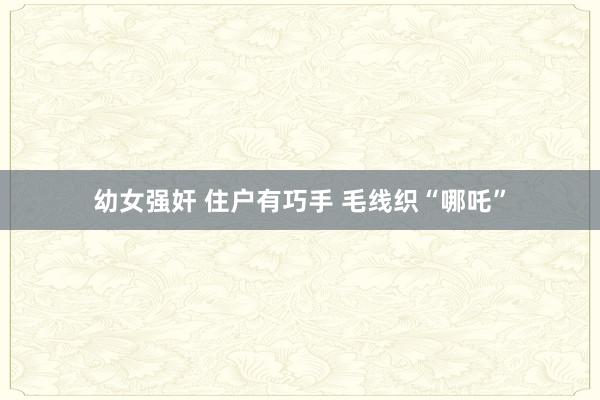 幼女强奸 住户有巧手 毛线织“哪吒”