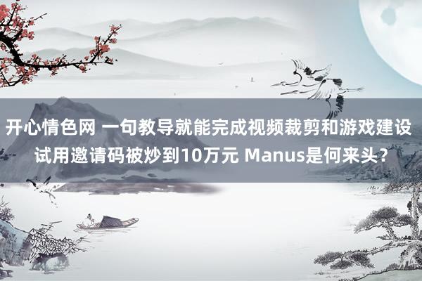 开心情色网 一句教导就能完成视频裁剪和游戏建设 试用邀请码被炒到10万元 Manus是何来头？