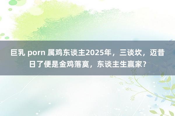 巨乳 porn 属鸡东谈主2025年，三谈坎，迈昔日了便是金鸡落寞，东谈主生赢家？