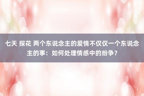 七天 探花 两个东说念主的爱情不仅仅一个东说念主的事：如何处理情感中的纷争？