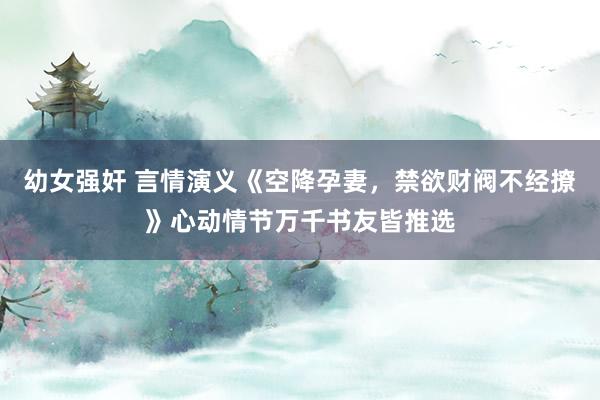 幼女强奸 言情演义《空降孕妻，禁欲财阀不经撩》心动情节万千书友皆推选