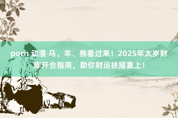 porn 动漫 马、羊、猴看过来！2025年太岁财库开合指南，助你财运扶摇直上！