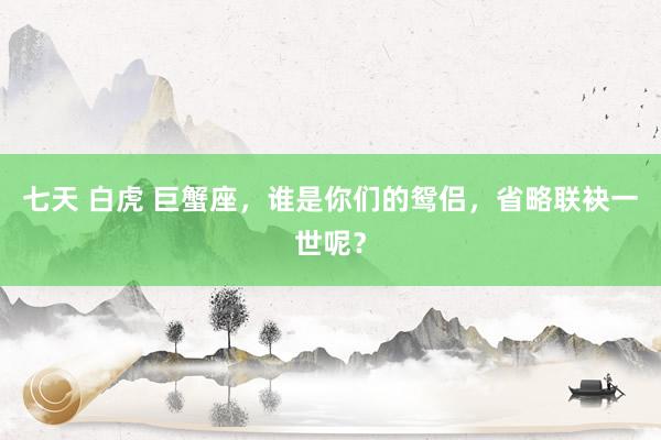 七天 白虎 巨蟹座，谁是你们的鸳侣，省略联袂一世呢？