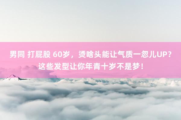 男同 打屁股 60岁，烫啥头能让气质一忽儿UP？这些发型让你年青十岁不是梦！