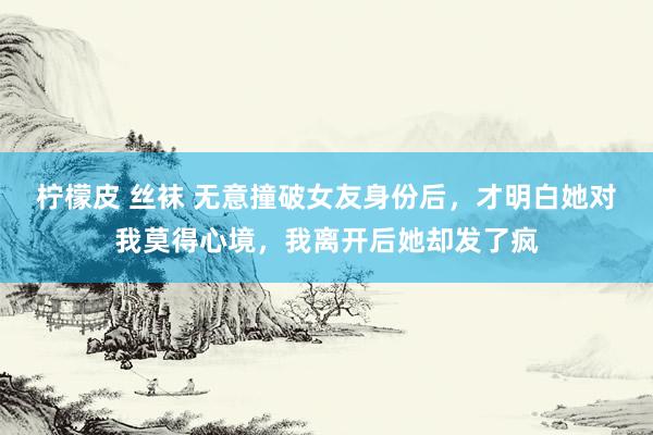 柠檬皮 丝袜 无意撞破女友身份后，才明白她对我莫得心境，我离开后她却发了疯