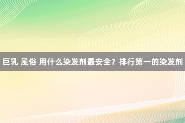 巨乳 風俗 用什么染发剂最安全？排行第一的染发剂