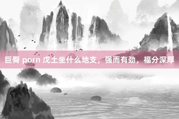 巨臀 porn 戊土坐什么地支，强而有劲，福分深厚