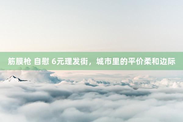 筋膜枪 自慰 6元理发街，城市里的平价柔和边际