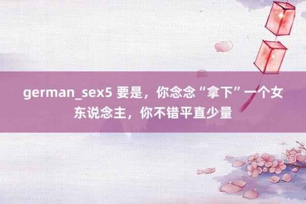 german_sex5 要是，你念念“拿下”一个女东说念主，你不错平直少量
