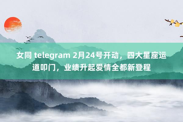 女同 telegram 2月24号开动，四大星座运道叩门，业绩升起爱情全都新登程