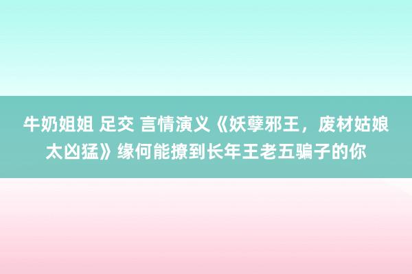 牛奶姐姐 足交 言情演义《妖孽邪王，废材姑娘太凶猛》缘何能撩到长年王老五骗子的你