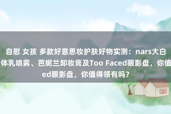 自慰 女孩 多款好意思妆护肤好物实测：nars大白饼、inn身体乳喷雾、芭妮兰卸妆膏及Too Faced眼影盘，你值得领有吗？