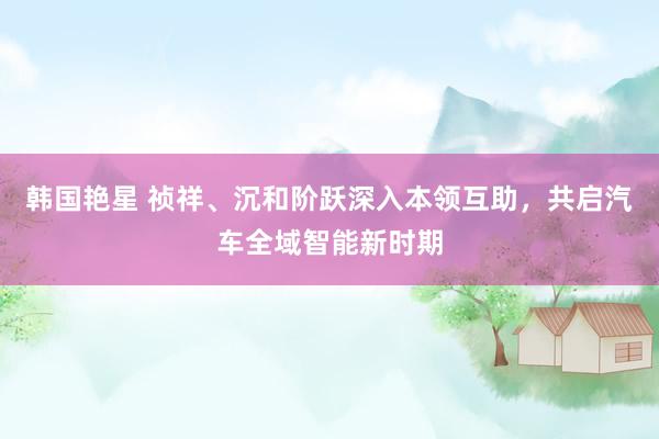 韩国艳星 祯祥、沉和阶跃深入本领互助，共启汽车全域智能新时期
