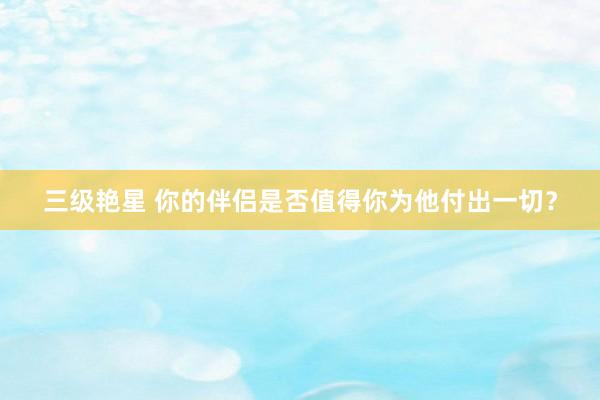 三级艳星 你的伴侣是否值得你为他付出一切？