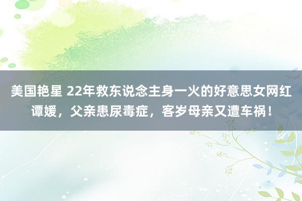 美国艳星 22年救东说念主身一火的好意思女网红谭媛，父亲患尿毒症，客岁母亲又遭车祸！