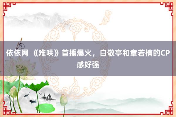 依依网 《难哄》首播爆火，白敬亭和章若楠的CP感好强