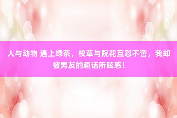 人与动物 遇上绿茶，校草与院花互怼不啻，我却被男友的趣话所眩惑！