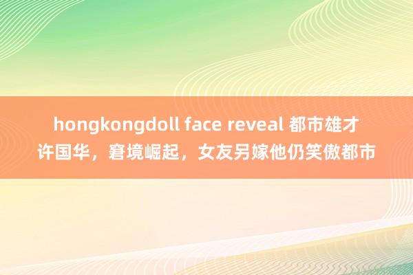 hongkongdoll face reveal 都市雄才许国华，窘境崛起，女友另嫁他仍笑傲都市