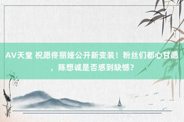 AV天堂 祝愿佟丽娅公开新变装！粉丝们都心甘愿，陈想诚是否感到缺憾？