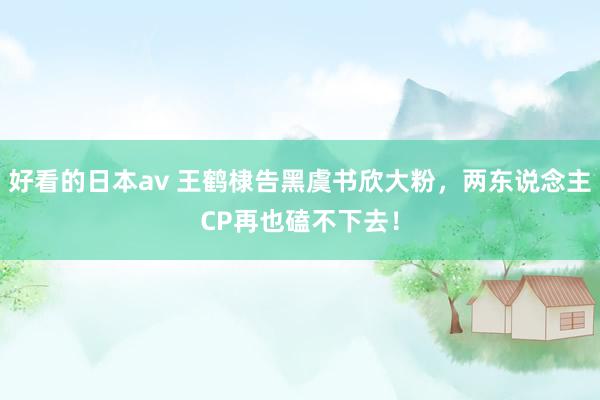好看的日本av 王鹤棣告黑虞书欣大粉，两东说念主CP再也磕不下去！