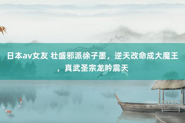 日本av女友 壮盛邪派徐子墨，逆天改命成大魔王，真武圣宗龙吟震天
