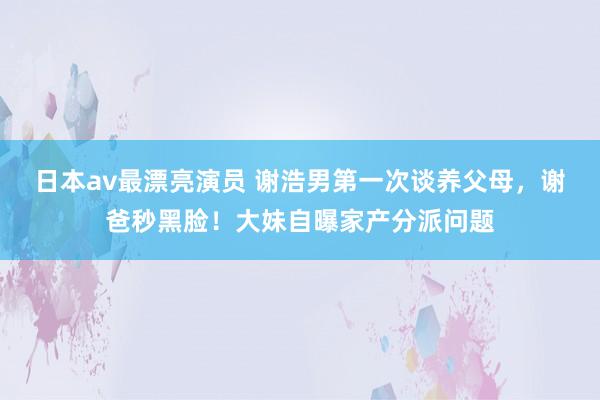 日本av最漂亮演员 谢浩男第一次谈养父母，谢爸秒黑脸！大妹自曝家产分派问题